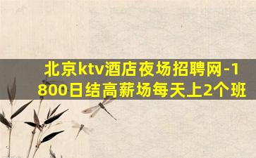 北京ktv酒店夜场招聘网-1800日结高薪场每天上2个班